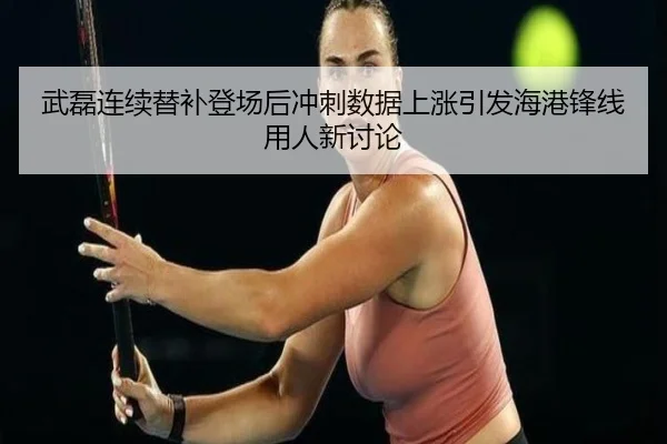 武磊连续替补登场后冲刺数据上涨引发海港锋线用人新讨论
