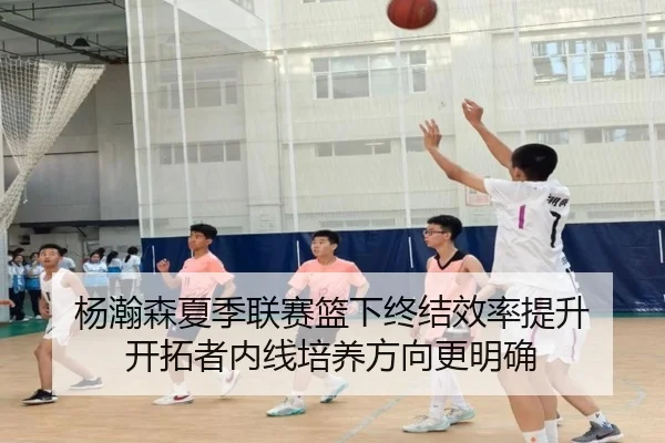 杨瀚森夏季联赛篮下终结效率提升 开拓者内线培养方向更明确